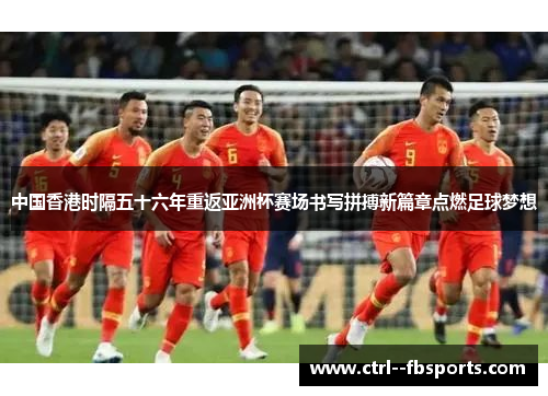 中国香港时隔五十六年重返亚洲杯赛场书写拼搏新篇章点燃足球梦想