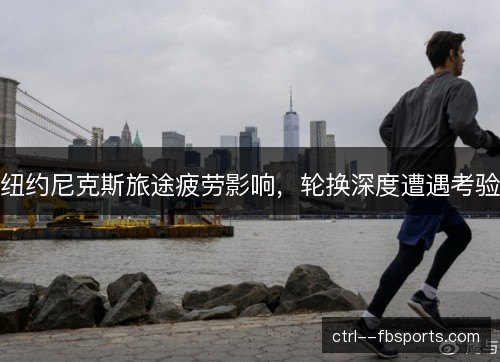 纽约尼克斯旅途疲劳影响，轮换深度遭遇考验