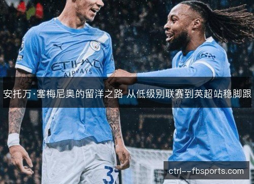 安托万·塞梅尼奥的留洋之路 从低级别联赛到英超站稳脚跟 安托万·塞梅尼奥的留洋之路 从低级别联赛到英超站稳脚跟