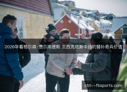 2026年看格尔森·费尔南德斯 贝西克塔斯中场的替补奇兵价值 2026年看格尔森·费尔南德斯 贝西克塔斯中场的替补奇兵价值
